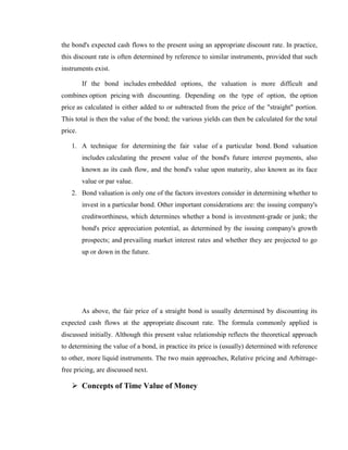 the bond's expected cash flows to the present using an appropriate discount rate. In practice,
this discount rate is often determined by reference to similar instruments, provided that such
instruments exist.

         If the bond includes embedded options, the valuation is more difficult and
combines option pricing with discounting. Depending on the type of option, the option
price as calculated is either added to or subtracted from the price of the "straight" portion.
This total is then the value of the bond; the various yields can then be calculated for the total
price.

    1. A technique for determining the fair value of a particular bond. Bond valuation
         includes calculating the present value of the bond's future interest payments, also
         known as its cash flow, and the bond's value upon maturity, also known as its face
         value or par value.
    2. Bond valuation is only one of the factors investors consider in determining whether to
         invest in a particular bond. Other important considerations are: the issuing company's
         creditworthiness, which determines whether a bond is investment-grade or junk; the
         bond's price appreciation potential, as determined by the issuing company's growth
         prospects; and prevailing market interest rates and whether they are projected to go
         up or down in the future.




         As above, the fair price of a straight bond is usually determined by discounting its
expected cash flows at the appropriate discount rate. The formula commonly applied is
discussed initially. Although this present value relationship reflects the theoretical approach
to determining the value of a bond, in practice its price is (usually) determined with reference
to other, more liquid instruments. The two main approaches, Relative pricing and Arbitrage-
free pricing, are discussed next.

     Concepts of Time Value of Money
 