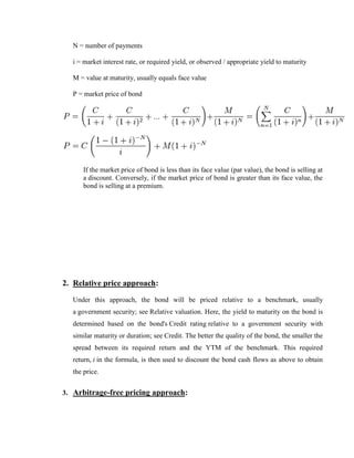 N = number of payments

  i = market interest rate, or required yield, or observed / appropriate yield to maturity

  M = value at maturity, usually equals face value

  P = market price of bond




      If the market price of bond is less than its face value (par value), the bond is selling at
      a discount. Conversely, if the market price of bond is greater than its face value, the
      bond is selling at a premium.




2. Relative price approach:

  Under this approach, the bond will be priced relative to a benchmark, usually
  a government security; see Relative valuation. Here, the yield to maturity on the bond is
  determined based on the bond's Credit rating relative to a government security with
  similar maturity or duration; see Credit. The better the quality of the bond, the smaller the
  spread between its required return and the YTM of the benchmark. This required
  return, i in the formula, is then used to discount the bond cash flows as above to obtain
  the price.


3. Arbitrage-free pricing approach:
 