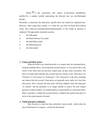 Where      is the expectation with respect to risk-neutral probabilities,
and R(t,T) is a random variable representing the discount rate; see also Martingale
pricing.
Practically, to determine the bond price, specific short rate models are employed here.
However, when using these models, it is often the case that no closed form solution
exists, and a lattice-or simulation-based implementation of the model in question is
employed. The approaches commonly used are:
a.         the CIR model
b.         the Black-Derman-Toy model
c.         the Hull-White model
d.         the HJM framework
e.         the Chen model




 Clean and dirty price:
            When the bond is not valued precisely on a coupon date, the calculated price,
     using the methods above, will incorporate accrued interest: i.e. any interest due to the
     owner of the bond since the previous coupon date; see day count convention. The
     price of a bond which includes this accrued interest is known as the "dirty price" (or
     "full price" or "all in price" or "Cash price"). The "clean price" is the price excluding
     any interest that has accrued. Clean prices are generally more stable over time than
     dirty prices. This is because the dirty price will drop suddenly when the bond goes
     "ex interest" and the purchaser is no longer entitled to receive the next coupon
     payment. In many markets, it is market practice to quote bonds on a clean-price basis.
     When a purchase is settled, the accrued interest is added to the quoted clean price to
     arrive at the actual amount to be paid.


 Yield and price relations:
            Once the price or value has been calculated, various yields - which relate the
     price of the bond to its coupons - can then be determined.
 