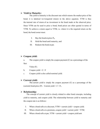  Yield to Maturity:
               The yield to maturity is the discount rate which returns the market price of the
  bond; it is identical to r (required return) in the above equation. YTM is thus
  the internal rate of return of an investment in the bond made at the observed price.
  Since YTM can be used to price a bond, bond prices are often quoted in terms of
  YTM. To achieve a return equal to YTM, i.e. where it is the required return on the
  bond, the bond owner must:

                  I.   Buy the bond at price P0,
                 II.   Hold the bond until maturity, and
                III.   Redeem the bond at par.




 Coupon yield:
  a.           The coupon yield is simply the coupon payment (C) as a percentage of the
  face
               Value (F).
  b.           Coupon yield = C / F
  c.           Coupon yield is also called nominal yield.


 Current yield:
               The current yield is simply the coupon payment (C) as a percentage of the
  (current) bond price (P). Current yield = C / P0.


 Relationship:
            The concept of current yield is closely related to other bond concepts, including
  yield to maturity, and coupon yield. The relationship between yield to maturity and
  the coupon rate is as follows:

       I.      When a bond sells at a discount, YTM > current yield > coupon yield.
    II.        When a bond sells at a premium, coupon yield > current yield > YTM.
   III.        When a bond sells at par, YTM = current yield = coupon yield amt
 
