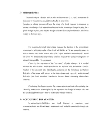  Price sensitivity:

      The sensitivity of a bond's market price to interest rate (i.e. yield) movements is
   measured by its duration, and, additionally, by its convexity.
   Duration is a linear measure of how the price of a bond changes in response to
   interest rate changes. It is approximately equal to the percentage change in price for a
   given change in yield, and may be thought of as the elasticity of the bond's price with
   respect to discount rates.




          For example, for small interest rate changes, the duration is the approximate
   percentage by which the value of the bond will fall for a 1% per annum increases in
   market interest rate. So the market price of a 17-year bond with a duration of 7 would
   fall about 7% if the market interest rate (or more precisely the corresponding force of
   interest) increased by 1% per annum.
          Convexity is a measure of the "curvature" of price changes. It is needed
   because the price is not a linear function of the discount rate, but rather a convex
   function of the discount rate. Specifically, duration can be formulated as the first
   derivative of the price with respect to the interest rate, and convexity as the second
   derivative (see: Bond duration closed-form formula; Bond convexity closed-form
   formula).


          Continuing the above example, for a more accurate estimate of sensitivity, the
   convexity score would be multiplied by the square of the change in interest rate, and
   the result added to the value derived by the above linear formula.


 ACCOUNTING TREATMENT:
          In accounting for liabilities,   any   bond    discount   or   premium      must
   be amortized over the life of bond. Amount of each period is calculated through the
   formula.
 