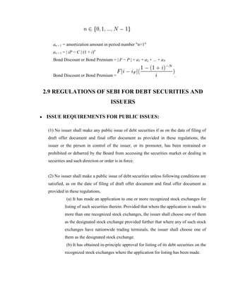 an + 1 = amortization amount in period number "n+1"
   an + 1 = | iP − C | (1 + i)n
   Bond Discount or Bond Premium = | F − P | = a1 + a2 + ... + aN


   Bond Discount or Bond Premium =                                         .


2.9 REGULATIONS OF SEBI FOR DEBT SECURITIES AND
                                      ISSUERS

 ISSUE REQUIREMENTS FOR PUBLIC ISSUES:

 (1) No issuer shall make any public issue of debt securities if as on the date of filing of
 draft offer document and final offer document as provided in these regulations, the
 issuer or the person in control of the issuer, or its promoter, has been restrained or
 prohibited or debarred by the Board from accessing the securities market or dealing in
 securities and such direction or order is in force.


 (2) No issuer shall make a public issue of debt securities unless following conditions are
 satisfied, as on the date of filing of draft offer document and final offer document as
 provided in these regulations,
           (a) It has made an application to one or more recognized stock exchanges for
          listing of such securities therein: Provided that where the application is made to
          more than one recognized stock exchanges, the issuer shall choose one of them
          as the designated stock exchange provided further that where any of such stock
          exchanges have nationwide trading terminals, the issuer shall choose one of
          them as the designated stock exchange.
           (b) It has obtained in-principle approval for listing of its debt securities on the
          recognized stock exchanges where the application for listing has been made.
 