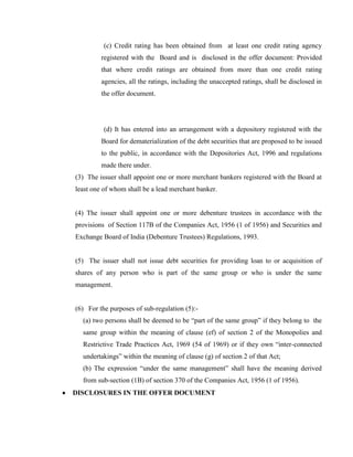 (c) Credit rating has been obtained from at least one credit rating agency
         registered with the Board and is disclosed in the offer document: Provided
         that where credit ratings are obtained from more than one credit rating
         agencies, all the ratings, including the unaccepted ratings, shall be disclosed in
         the offer document.




          (d) It has entered into an arrangement with a depository registered with the
         Board for dematerialization of the debt securities that are proposed to be issued
         to the public, in accordance with the Depositories Act, 1996 and regulations
         made there under.
(3) The issuer shall appoint one or more merchant bankers registered with the Board at
least one of whom shall be a lead merchant banker.


(4) The issuer shall appoint one or more debenture trustees in accordance with the
provisions of Section 117B of the Companies Act, 1956 (1 of 1956) and Securities and
Exchange Board of India (Debenture Trustees) Regulations, 1993.


(5) The issuer shall not issue debt securities for providing loan to or acquisition of
shares of any person who is part of the same group or who is under the same
management.


(6) For the purposes of sub-regulation (5):-
  (a) two persons shall be deemed to be ―part of the same group‖ if they belong to the
  same group within the meaning of clause (ef) of section 2 of the Monopolies and
  Restrictive Trade Practices Act, 1969 (54 of 1969) or if they own ―inter-connected
  undertakings‖ within the meaning of clause (g) of section 2 of that Act;
  (b) The expression ―under the same management‖ shall have the meaning derived
  from sub-section (1B) of section 370 of the Companies Act, 1956 (1 of 1956).
DISCLOSURES IN THE OFFER DOCUMENT
 