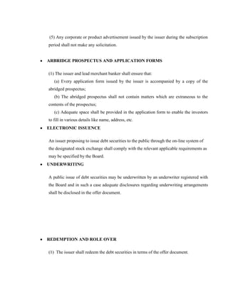 (5) Any corporate or product advertisement issued by the issuer during the subscription
period shall not make any solicitation.


ARBRIDGE PROSPECTUS AND APPLICATION FORMS

(1) The issuer and lead merchant banker shall ensure that:
   (a) Every application form issued by the issuer is accompanied by a copy of the
abridged prospectus;
   (b) The abridged prospectus shall not contain matters which are extraneous to the
contents of the prospectus;
   (c) Adequate space shall be provided in the application form to enable the investors
to fill in various details like name, address, etc.
ELECTRONIC ISSUENCE

An issuer proposing to issue debt securities to the public through the on-line system of
the designated stock exchange shall comply with the relevant applicable requirements as
may be specified by the Board.
UNDERWRITING

A public issue of debt securities may be underwritten by an underwriter registered with
the Board and in such a case adequate disclosures regarding underwriting arrangements
shall be disclosed in the offer document.




REDEMPTION AND ROLE OVER

(1) The issuer shall redeem the debt securities in terms of the offer document.
 