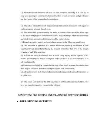 (2) Where the issuer desires to roll-over the debt securities issued by it, it shall do so
  only upon passing of a special resolution of holders of such securities and give twenty
  one days notice of the proposed roll over to them.


  (3) The notice referred to in sub- regulation (2) shall contain disclosures with regard to
  credit rating and rationale for roll-over.
  (4) The issuer shall, prior to sending the notice to holders of debt securities, file a copy
  of the notice and proposed 7resolution with the stock exchanges where such securities
  are listed, for dissemination of the same to public on its website.
  (5)The debt securities issued can be rolled over subject to the following conditions:-
  (a) The roll-over is approved by a special resolution passed by the holders of debt
  securities through postal ballot having the consent of not less than 75% of the holders
  by value of such debt securities;
  (b) At least one rating is obtained from a credit rating agency within a period of six
  months prior to the due date of redemption and is disclosed in the notice referred to in
  sub-regulation (2);
  (c) Fresh trust deed shall be executed at the time of such roll –over or the existing trust
  deed may be continued if the trust deed provides for such continuation;
  (d) Adequate security shall be created or maintained in respect of such debt securities to
  be rolled over.


  (6) The issuer shall redeem the debt securities of all the debt securities holders, who
  have not given their positive consent to the roll-over.




CONDITIONS FOR LISTING AND TRADING OF DEBT SECURITIES

 FOR LISTING OF SECURITIES
 