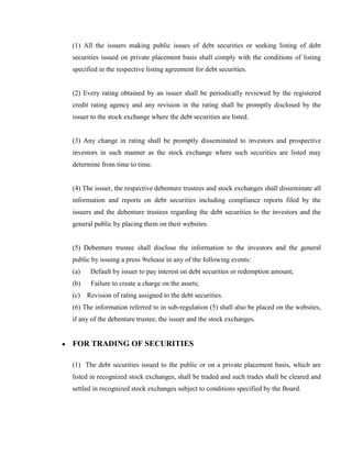 (1) All the issuers making public issues of debt securities or seeking listing of debt
securities issued on private placement basis shall comply with the conditions of listing
specified in the respective listing agreement for debt securities.


(2) Every rating obtained by an issuer shall be periodically reviewed by the registered
credit rating agency and any revision in the rating shall be promptly disclosed by the
issuer to the stock exchange where the debt securities are listed.


(3) Any change in rating shall be promptly disseminated to investors and prospective
investors in such manner as the stock exchange where such securities are listed may
determine from time to time.


(4) The issuer, the respective debenture trustees and stock exchanges shall disseminate all
information and reports on debt securities including compliance reports filed by the
issuers and the debenture trustees regarding the debt securities to the investors and the
general public by placing them on their websites.


(5) Debenture trustee shall disclose the information to the investors and the general
public by issuing a press 9release in any of the following events:
(a)   Default by issuer to pay interest on debt securities or redemption amount;
(b)   Failure to create a charge on the assets;
(c) Revision of rating assigned to the debt securities.
(6) The information referred to in sub-regulation (5) shall also be placed on the websites,
if any of the debenture trustee, the issuer and the stock exchanges.


FOR TRADING OF SECURITIES

(1) The debt securities issued to the public or on a private placement basis, which are
listed in recognized stock exchanges, shall be traded and such trades shall be cleared and
settled in recognized stock exchanges subject to conditions specified by the Board.
 
