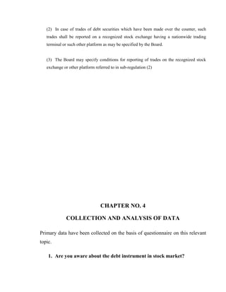 (2) In case of trades of debt securities which have been made over the counter, such
   trades shall be reported on a recognized stock exchange having a nationwide trading
   terminal or such other platform as may be specified by the Board.


   (3) The Board may specify conditions for reporting of trades on the recognized stock
   exchange or other platform referred to in sub-regulation (2)




                                 CHAPTER NO. 4

              COLLECTION AND ANALYSIS OF DATA

Primary data have been collected on the basis of questionnaire on this relevant
topic.

    1. Are you aware about the debt instrument in stock market?
 