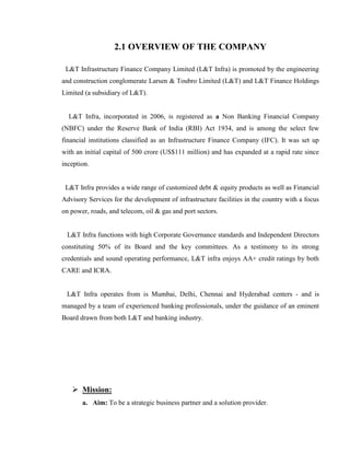 2.1 OVERVIEW OF THE COMPANY

 L&T Infrastructure Finance Company Limited (L&T Infra) is promoted by the engineering
and construction conglomerate Larsen & Toubro Limited (L&T) and L&T Finance Holdings
Limited (a subsidiary of L&T).


  L&T Infra, incorporated in 2006, is registered as a Non Banking Financial Company
(NBFC) under the Reserve Bank of India (RBI) Act 1934, and is among the select few
financial institutions classified as an Infrastructure Finance Company (IFC). It was set up
with an initial capital of 500 crore (US$111 million) and has expanded at a rapid rate since
inception.


 L&T Infra provides a wide range of customized debt & equity products as well as Financial
Advisory Services for the development of infrastructure facilities in the country with a focus
on power, roads, and telecom, oil & gas and port sectors.


 L&T Infra functions with high Corporate Governance standards and Independent Directors
constituting 50% of its Board and the key committees. As a testimony to its strong
credentials and sound operating performance, L&T infra enjoys AA+ credit ratings by both
CARE and ICRA.


 L&T Infra operates from is Mumbai, Delhi, Chennai and Hyderabad centers - and is
managed by a team of experienced banking professionals, under the guidance of an eminent
Board drawn from both L&T and banking industry.




    Mission:
       a. Aim: To be a strategic business partner and a solution provider.
 