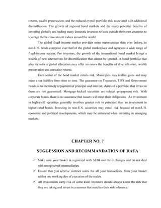 returns, wealth preservation, and the reduced overall portfolio risk associated with additional
diversification. The growth of regional bond markets and the many potential benefits of
investing globally are leading many domestic investors to look outside their own countries to
leverage the best investment values around the world.
       The global fixed income market provides more opportunities than ever before, as
non-U.S. bonds comprise over half of the global marketplace and represent a wide range of
fixed-income sectors. For investors, the growth of the international bond market brings a
wealth of new alternatives for diversification that cannot be ignored. A bond portfolio that
also includes a global allocation may offer investors the benefits of diversification, wealth
preservation and attractive returns.
       Each sector of the bond market entails risk. Municipals may realize gains and may
incur a tax liability from time to time. The guarantee on Treasuries, TIPS and Government
Bonds is to the timely repayment of principal and interest; shares of a portfolio that invest in
them are not guaranteed. Mortgage-backed securities are subject prepayment risk. With
corporate bonds, there is no assurance that issuers will meet their obligations. An investment
in high-yield securities generally involves greater risk to principal than an investment in
higher-rated bonds. Investing in non-U.S. securities may entail risk because of non-U.S.
economic and political developments, which may be enhanced when investing in emerging
markets.




                                   CHAPTER NO. 7

      SUGGESSION AND RECOMMANDATION OF DATA

    Make sure your broker is registered with SEBI and the exchanges and do not deal
       with unregistered intermediaries.
    Ensure that you receive contract notes for all your transactions from your broker
       within one working day of execution of the trades.
    All investments carry risk of some kind. Investors should always know the risk that
       they are taking and invest in a manner that matches their risk tolerance.
 