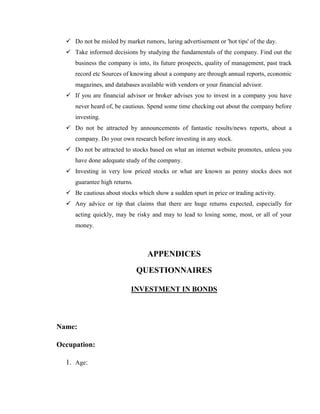  Do not be misled by market rumors, luring advertisement or 'hot tips' of the day.
   Take informed decisions by studying the fundamentals of the company. Find out the
     business the company is into, its future prospects, quality of management, past track
     record etc Sources of knowing about a company are through annual reports, economic
     magazines, and databases available with vendors or your financial advisor.
   If you are financial advisor or broker advises you to invest in a company you have
     never heard of, be cautious. Spend some time checking out about the company before
     investing.
   Do not be attracted by announcements of fantastic results/news reports, about a
     company. Do your own research before investing in any stock.
   Do not be attracted to stocks based on what an internet website promotes, unless you
     have done adequate study of the company.
   Investing in very low priced stocks or what are known as penny stocks does not
     guarantee high returns.
   Be cautious about stocks which show a sudden spurt in price or trading activity.
   Any advice or tip that claims that there are huge returns expected, especially for
     acting quickly, may be risky and may to lead to losing some, most, or all of your
     money.



                                  APPENDICES
                               QUESTIONNAIRES

                           INVESTMENT IN BONDS




Name:

Occupation:

  1. Age:
 