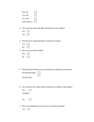 20 to 30
   31 to 40
    41 to 50
   And 50 above


2. Are you aware about the debt instrument in stock market?
   Yes
    No


3. Would you be interested about investment in bonds?
   Yes
   No
4. Have you invested in bonds?
   Yes
   No




5. Which kind of bonds you have preferred for making an investment?
   Government bond

   Private bond




6. Do you know how many kinds of bonds are available in the market?
   Yes
    Numbers


    No


7. Have you suffered any losses due to investment in bonds?
   Yes
 