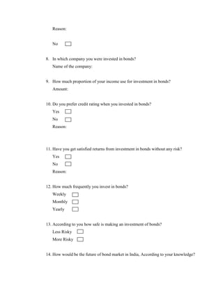 Reason:


   No


8. In which company you were invested in bonds?
   Name of the company:


9. How much proportion of your income use for investment in bonds?
   Amount:


10. Do you prefer credit rating when you invested in bonds?
   Yes
   No
   Reason:




11. Have you get satisfied returns from investment in bonds without any risk?
   Yes
   No
   Reason:


12. How much frequently you invest in bonds?
   Weekly
   Monthly
   Yearly


13. According to you how safe is making an investment of bonds?
   Less Risky
   More Risky


14. How would be the future of bond market in India, According to your knowledge?
 