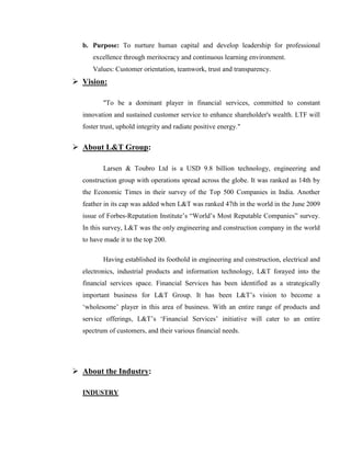 b. Purpose: To nurture human capital and develop leadership for professional
     excellence through meritocracy and continuous learning environment.
     Values: Customer orientation, teamwork, trust and transparency.
 Vision:

         "To be a dominant player in financial services, committed to constant
  innovation and sustained customer service to enhance shareholder's wealth. LTF will
  foster trust, uphold integrity and radiate positive energy."


 About L&T Group:

         Larsen & Toubro Ltd is a USD 9.8 billion technology, engineering and
  construction group with operations spread across the globe. It was ranked as 14th by
  the Economic Times in their survey of the Top 500 Companies in India. Another
  feather in its cap was added when L&T was ranked 47th in the world in the June 2009
  issue of Forbes-Reputation Institute‘s ―World‘s Most Reputable Companies‖ survey.
  In this survey, L&T was the only engineering and construction company in the world
  to have made it to the top 200.

         Having established its foothold in engineering and construction, electrical and
  electronics, industrial products and information technology, L&T forayed into the
  financial services space. Financial Services has been identified as a strategically
  important business for L&T Group. It has been L&T‘s vision to become a
  ‗wholesome‘ player in this area of business. With an entire range of products and
  service offerings, L&T‘s ‗Financial Services‘ initiative will cater to an entire
  spectrum of customers, and their various financial needs.




 About the Industry:

  INDUSTRY
 