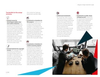 | 208 209 |
| Bogota's Foreign Investment Guide
Tax benefits for the orange
economy
•	Exempt income for
technological added value
and creative industries: Any
company whose exclusive line
of business is to develop and
carry out added technological
value and/or creative activities/
industries and fall under the
enterprise activity classification
codes (the CIIU codes)
established by law is entitled
to exempt income for 7 years
under Number 1, Article 1,
Article 235-2 of the Tax Code,
and Decree 286 of 2020.
•	Exempt treatment for copyright
income: Any copyright income
received by any Colombian
or foreign resident author or
translator in Colombia for any
scientific or cultural books
published and printed in the
country qualifies as exempt
income. Exempt income
per each title and per each
year under Number 8, Article
235-2 of the Tax Code and
Article 28 of Law 98 of 1993.
•	Investments or donations to
film projects: A deduction for
income tax purposes equal
to 165% of the actual value
invested in or donated to any
short film or feature-film projects
that are produced (totally or
partially) by Colombians, duly
approved by the Ministry of
Culture, under Article 16 of Law
814 of 2003 as amended by
Article 195 of Law 1607 of 2012.
•	Investments or donations in
creative economy projects:
A deduction for income tax
purposes equal to 165% of
the actual value invested in or
donated to creative economy
projects (in the tax year in which
the investment or donation is
made). This applies by a call
made by the Ministry of Culture
under the rules of Article 180 of
Law 1955 of 2019, Article 195 of
Law 1607 of 2012, Decree 697 of
2020, and Decree 1702 of 2020.
•	Audiovisual investments:
An income tax credit of up to
35% of the amount invested in
Colombia for foreign audiovisual
works of any type or format, in
production or postproduction,
which are previously approved
by the Colombia Film
Promotion Committee (Comité
Promoción Fílmica Colombia)
under Law 1955 of 2019. This
income tax credit cannot be
claimed concurrently with
the Law 1814 deduction.
•	Investments in public shows
of theatrical arts: A deduction
for income tax purposes equal
to 100% of the investments
made in infrastructure for
public shows of theatrical arts,
in adapted or existing theaters,
under Article 4 of Law 1493
of 2011, Decree 1258 of 2012
and Decree 1240 of 2013.
 