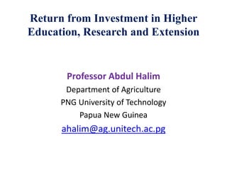 Return from Investment in Higher
Education, Research and Extension
Professor Abdul Halim
Department of Agriculture
PNG University of Technology
Papua New Guinea
ahalim@ag.unitech.ac.pg
 