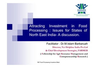 Attracting Investment in Food
Processing : Issues for States of
North East India- A discussion.
Facilitator : Dr.M.Islam Barbaruah
Director, Vet Helpline India Pvt.Ltd
& Chief Development Strategist, FARMER
( Fellowship for Agri Resource Management and
Entrepreneurship Research )
NE Food Processing Investors Meet
 