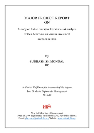 MAJOR PROJECT REPORT
ON
A study on Indian investors Investments & analysis
of their behaviour on various investment
avenues in India
By
SUBHASHISH MONDAL
485
In Partial Fulfilment for the award of the degree
Post Graduate Diploma in Management
2016-18
New Delhi Institute of Management
50 (B&C), 60, Tughlakabad Institutional Area, New Delhi-110062
E-mail:placement@ndimdelhi.org Website: www.ndimdelhi.org
 