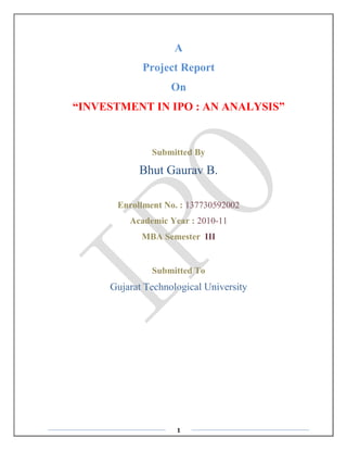 1 
A 
Project Report 
On 
“INVESTMENT IN IPO : AN ANALYSIS” 
Submitted By 
Bhut Gaurav B. 
Enrollment No. : 137730592002 
Academic Year : 2010-11 
MBA Semester III 
Submitted To 
Gujarat Technological University 
 