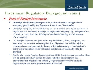 www.duanemorris.com
Investment Regulatory Background (cont.)
• Form of Foreign Investment:
§ A foreign investor may incorporate in Myanmar a 100% foreign owned
company permitted by the Myanmar Investment Commission!
§ A foreign company may establish a place of business or carry on business in
Myanmar as a branch of a foreign incorporated company:  by first apply for a
Permit to Trade from the Ministry of National Planning and Economic
Development.
§  A  foreign  investor  can  join  with  any  individual,  firm,  company,  co-
operative   or state-owned enterprise from Myanmar to establish a joint
venture either as a partnership firm or a limited company on the basis of a
joint venture contract (ratio of foreign capital is now decided by the JV
parties)
§ Under the recent Foreign Investment Law 2012, foreigners are now allowed to
set up companies fully owned by them (whether this company was
incorporated in Myanmar or abroad), or go into joint venture with any
Myanmar citizen or the government of Myanmar!
 
