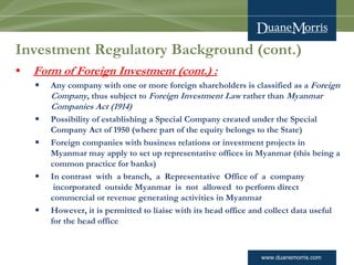 www.duanemorris.com
Investment Regulatory Background (cont.)
• Form of Foreign Investment (cont.) :
§ Any company with one or more foreign shareholders is classified as a Foreign
Company, thus subject to Foreign Investment Law rather than Myanmar
Companies Act (1914)
§ Possibility of establishing a Special Company created under the Special
Company Act of 1950 (where part of the equity belongs to the State)
§ Foreign companies with business relations or investment projects in
Myanmar may apply to set up representative offices in Myanmar (this being a
common practice for banks)
§ In contrast  with  a branch,  a  Representative  Office of  a  company
 incorporated  outside Myanmar  is  not  allowed  to perform direct
commercial or revenue generating activities in Myanmar
§ However, it is permitted to liaise with its head office and collect data useful
for the head office
 
