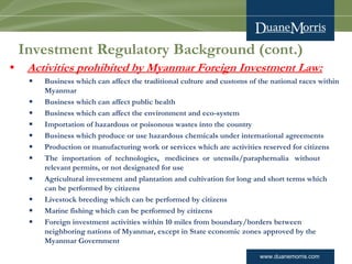 www.duanemorris.com
Investment Regulatory Background (cont.)
• Activities prohibited by Myanmar Foreign Investment Law:
§ Business which can affect the traditional culture and customs of the national races within
Myanmar
§ Business which can affect public health
§ Business which can affect the environment and eco-system
§ Importation of hazardous or poisonous wastes into the country
§ Business which produce or use hazardous chemicals under international agreements
§ Production or manufacturing work or services which are activities reserved for citizens
§ The  importation  of  technologies,   medicines  or  utensils/paraphernalia   without
relevant permits, or not designated for use
§ Agricultural investment and plantation and cultivation for long and short terms which
can be performed by citizens
§ Livestock breeding which can be performed by citizens
§ Marine fishing which can be performed by citizens
§ Foreign investment activities within 10 miles from boundary/borders between
neighboring nations of Myanmar, except in State economic zones approved by the
Myanmar Government
 