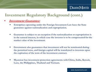 www.duanemorris.com
Investment Regulatory Background (cont.)
• Investment Guarantee:
§ Enterprises operating under the Foreign Investment Law have the State
guarantee against nationalization and expropriation.
§ Guarantee is subject to an exception if the nationalization or expropriation is
in the natural interest, in which case the investor is to be compensated for the
market value of the investment.
§ Government also guarantees that investment will not be terminated during
the permitted term, and foreign capital will be transferred to investors upon
the expiration of the term of the investment contract.
§ Myanmar has investment protection agreements with China, India, Kuwait,
Laos, the Philippines, Thailand and Vietnam.
 