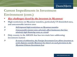 www.duanemorris.com
Current Impediments in Investment
Environment (cont.)
• Key challenges faced by the investors in Myanmar:
§ High restrictions on Myanmar transfers, particularly US domiciled ones,
and unreasonable interest rates
Ø Self-imposed high restrictions on Myanmar transfers
Ø Unreasonable interest rates adversely affect businesses that face
relatively high financing costs as a result
§ Only country in the ASEAN that has two main laws addressing
investment matters
Ø In terms of arbitration, the Foreign Investment Law allows investors to
settle disputes outside Myanmar but there’s no such provision in the
Myanmar Citizens Investment Law
 