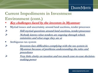 www.duanemorris.com
Current Impediments in Investment
Environment (cont.)
• Key challenges faced by the investors in Myanmar:
§ Myriad issues and uncertainty around land auctions, tender processes
Ø Still myriad questions around land auctions, tender processes
Ø Nobody knows what tenders are ongoing through which
ministries and what stage they are at
§ Ambiguous tax system
Ø Investors face difficulties complying with the tax system in
Myanmar because of problems understanding the rules and
procedures
Ø Very little clarity on taxation and too much case-to-case decision-
making power
 