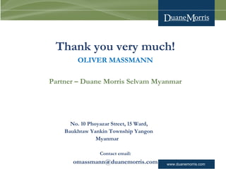 www.duanemorris.com
Thank you very much!
OLIVER MASSMANN
Contact email:
omassmann@duanemorris.com
Partner – Duane Morris Selvam Myanmar
No. 10 Phoyazar Street, 15 Ward,
Baukhtaw Yankin Township Yangon
Myanmar
 