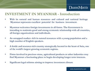 www.duanemorris.com
INVESTMENT IN MYANMAR - Introduction
• With  its  natural  and  human  resources  and  cultural  and  national  heritage
 Myanmar represents excellent  potential  for  business  investment.  
• Myanmar welcomes foreign investments in all forms. The Government is
intending to maintain good and strong economic relationship with all countries,
all foreign organizations and individuals.
• An untapped market- rich in natural resources with a young population and a
high number of English speakers.
• A fertile and resource-rich country strategically located in the heart of Asia, one
of the world’s largest growing economic regions.
• Firms involved in precious stone, agricultural products or other industries may
find Myanmar a fascinating place to begin developing longer term interests.
• Significant legal reforms aiming to improve investment climate
 