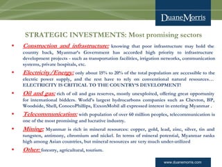 www.duanemorris.com
STRATEGIC INVESTMENTS: Most promising sectors
• Construction and infrastructure: knowing that poor infrastructure may hold the
country back, Myanmar’s Government has accorded high priority to infrastructure
development projects - such as transportation facilities, irrigation networks, communication
systems, private hospitals, etc. 
• Electricity/Energy: only about 15% to 20% of the total population are accessible to the
electric power supply, and the rest have to rely on conventional natural resources…
ELECTRICITY IS CRITICAL TO THE COUNTRY‘S DEVELOPMENT!
• Oil and gas: rich of oil and gas reserves, mostly unexploited, offering great opportunity
for international bidders. World’s largest hydrocarbons companies such as Chevron, BP,
Woodside, Shell, ConocoPhillips, ExxonMobil all expressed interest in entering Myanmar .
• Telecommunication: with population of over 60 million peoples, telecommunication is
one of the most promising and lucrative industry.
• Mining: Myanmar is rich in mineral resources: copper, gold, lead, zinc, silver, tin and
tungsten, antimony, chromium and nickel. In terms of mineral potential, Myanmar ranks
high among Asian countries, but mineral resources are very much under-utilized
• Other: forestry, agricultural, tourism.
 