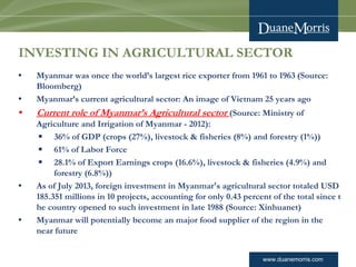 www.duanemorris.com
INVESTING IN AGRICULTURAL SECTOR
• Myanmar was once the world’s largest rice exporter from 1961 to 1963 (Source:
Bloomberg)
• Myanmar’s current agricultural sector: An image of Vietnam 25 years ago
• Current role of Myanmar’s Agricultural sector (Source: Ministry of
Agriculture and Irrigation of Myanmar - 2012):
§ 36% of GDP (crops (27%), livestock & fisheries (8%) and forestry (1%))
§ 61% of Labor Force
§ 28.1% of Export Earnings crops (16.6%), livestock & fisheries (4.9%) and
forestry (6.8%))
• As of July 2013, foreign investment in Myanmar's agricultural sector totaled USD
185.351 millions in 10 projects, accounting for only 0.43 percent of the total since t
he country opened to such investment in late 1988 (Source: Xinhuanet)
• Myanmar will potentially become an major food supplier of the region in the
near future
 
