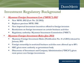 www.duanemorris.com
Investment Regulatory Background
• Myanmar Foreign Investment Law (“MFIL”) 2012
§ New MFIL 2012 (Law No. 21/2012)
§ Replaces previous MFIL 1988
§ New improved investment incentives offered to foreign investors
§ Restrictions on foreign investment on certain business activities
§ Regulatory authority: Myanmar Investment Commission (“MIC”)
• Myanmar Foreign Investment Rules (Jan 2013)
§ Myanmar Foreign Investment Rules (Notification No. 11 of 2013) released in
January 2013
§ Foreign ownership in restricted business activities now allowed up to 80%
§ MIC given more authority as government body
§ Directorate of Investment and Company Administration (“DICA”) given
more power over foreign investments
 
