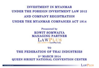 LAWPLUS
INVESTMENT IN MYANMAR
UNDER THE FOREIGN INVESTMENT LAW 2012
AND COMPANY REGISTRATION
UNDER THE MYANMAR COMPANIES ACT 1914
Presented by
KOWIT SOMWAIYA
MANAGING PARTNER
TO
THE FEDERATION OF THAI INDUSTRIES
3rd
MARCH 2014
QUEEN SIRIKIT NATIONAL CONVENTION CENTER
 