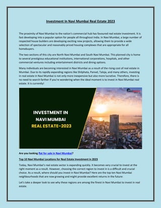 Investment In Navi Mumbai Real Estate 2023
The proximity of Navi Mumbai to the nation's commercial hub has favoured real estate investment. It is
fast developing into a popular option for people all throughout India. In Navi Mumbai, a large number of
respected house builders are developing exciting new projects, allowing them to provide a wide
selection of spectacular and reasonably priced housing complexes that are appropriate for all
homebuyers.
The two sections of this city are North Navi Mumbai and South Navi Mumbai. This planned city is home
to several prestigious educational institutions, international corporations, hospitals, and other
commercial ventures including entertainment districts and dining options.
Many individuals are becoming interested in Navi Mumbai as a result of the rising cost of real estate in
Mumbai. Due to its rapidly expanding regions like Shilphata, Panvel, Taloja, and many others, investing
in real estate in Navi Mumbai is not only more inexpensive but also more lucrative. Therefore, there is
no need to search farther if you're wondering when the ideal moment is to invest in Navi Mumbai real
estate. It is currently!
Are you looking flat for sale in Navi Mumbai?
Top 10 Navi Mumbai Locations for Real Estate Investment in 2023
Today, Navi Mumbai's real estate sector is expanding quickly. It becomes very crucial to invest at the
right moment as a result. However, choosing the correct region to invest in is a difficult and crucial
choice. As a result, where should you invest in Navi Mumbai? Here are the top ten Navi Mumbai
neighbourhoods that are now growing and might provide excellent returns in the future:
Let's take a deeper look to see why these regions are among the finest in Navi Mumbai to invest in real
estate.
 