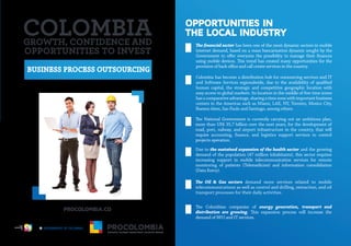 BUSINESS PROCESS OUTSOURCING
OPPORTUNITIES IN
THE LOCAL INDUSTRY
The financial sector has been one of the most dynamic sectors in mobile
internet demand, based on a mass bancarization dynamic sought by the
Government to offer everyone the possibility to manage their finances
using mobile devices. This trend has created many opportunities for the
provision of back office and call center services in the country.
Colombia has become a distribution hub for outsourcing services and IT
and Software Services regionalwide, due to the availability of qualified
human capital, the strategic and competitive geographic location with
easy access to global markets. Its location in the middle of five time zones
hasacomparativeadvantage,sharingatimezonewithimportantbusiness
centers in the Americas such as Miami, LAX, NY, Toronto, Mexico City,
Buenos Aires, Sao Paulo and Santiago, among others.
The National Government is currently carrying out an ambitious plan,
more than US$ 35,7 billion over the next years, for the development of
road, port, railway, and airport infrastructure in the country, that will
require accounting, finance, and logistics support services to control
projects operation.
Due to the sustained expansion of the health sector and the growing
demand of the population (47 million inhabitants), this sector requires
increasing support in mobile telecommunication services for remote
monitoring of patients (Telemedicine) and information consolidation
(Data Entry).
The Oil & Gas sectors demand more services related to mobile
telecommunications as well as control and drilling, extraction, and oil
transport processes for their daily activities.
The Colombian companies of energy generation, transport and
distribution are growing. This expansion process will increase the
demand of BPO and IT services.
GROWTH, CONFIDENCE AND
OPPORTUNITIES TO INVEST
Libertad y Orden
 
