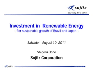 Investment in Renewable Energy
 ~ For sustainable growth of Brazil and Japan ~


          Salvador - August 10, 2011

                 Shigeru Oono
            Sojitz Corporation
                                           Copyright © Sojitz Corporation 2009   0
 
