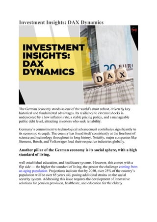 Investment Insights: DAX Dynamics
The German economy stands as one of the world’s most robust, driven by key
historical and fundamental advantages. Its resilience to external shocks is
underscored by a low inflation rate, a stable pricing policy, and a manageable
public debt level, attracting investors who seek reliability.
Germany’s commitment to technological advancement contributes significantly to
its economic strength. The country has found itself consistently at the forefront of
science and technology throughout its long history. Notably, major companies like
Siemens, Bosch, and Volkswagen lead their respective industries globally.
Another pillar of the German economy is its social sphere, with a high
standard of living,
well-established education, and healthcare systems. However, this comes with a
flip side — the higher the standard of living, the greater the challenge coming from
an aging population. Projections indicate that by 2050, over 25% of the country’s
population will be over 65 years old, posing additional strains on the social
security system. Addressing this issue requires the development of innovative
solutions for pension provision, healthcare, and education for the elderly.
 