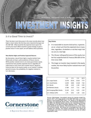 September 2017
A n a l y s i s , I n s i g h t s a n d a d i f f e r e n t p e r s p e c t i v e
Is it a Good Time to Invest?
New Market Highs and Positive Expected Returns
By themselves, new all-time highs in equity markets have
historically not been useful predictors of future returns.
While positive realized returns are never guaranteed, equity
investments have positive expected returns regardless of
index levels or prior short-term market returns. Based on
historical data on the equity market, as an investor’s holding
period increases, the probability of a negative realized re-
turn decreases.
There has been much discussion in the news recently about new
highs in stock indices like the Dow Jones Industrial Average and
the S&P 500. What would be the expected return given the
current price level? What would be a good strategy to gain a
positive return? In this report, we will address these questions.
1 Yr 3 Yr 5 Yr 10 Yr
U.S. Large Stocks 15.78 10.91 14.42 7.77
U.S. Small Stocks 14.99 8.80 13.28 7.42
U.S. Bonds 0.00 2.63 2.18 4.45
Intl Markets Stocks 17.88 3.37 7.11 1.68
Intl Emerging Mkts Stocks 21.49 3.13 4.23 2.32
U.S. Inflation (CPI) 1.75 0.91 1.34 1.63
Source: Morningstar. Annualized returns for periods ended Au-
gust 9, 2017. U.S. large stocks is the S&P 500 Index, U.S. small
stocks is the Russell 2000 Index, U.S. Bonds is the Bloomberg
Barclays US Aggregate Bond Index, Intl Developed Markets is
the MSCI All Country World Index Ex-US, International Emerg-
ing Markets is the MSCI Emerging Markets Index. Returns in-
clude dividends and interest. Past performance is not an indica-
tion of future results. All indices are unmanaged and may not be
invested into directly. The Indices mentioned in this report are
unmanaged, may not be invested into directly and do not reflect
expenses or fees.
Key Points
• It is reasonable to assume stock prices, in general,
are at a level such that the expected return is pos-
itive, regardless of whether or not that major indi-
ces are at a new high.
• The 10-year rolling performance of the equity mar-
ket has outperformed US Treasury Bills 85% of the
time since 1928.
• The longer an investor stays invested in the equity
market, the more likely his/her realized return will
be positive.
 
