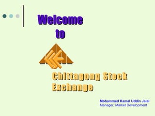 Chittagong Stock Exchange Welcome to Mohammed Kamal Uddin Jalal Manager, Market Development 
