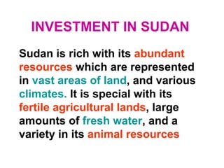 INVESTMENT IN SUDAN
Sudan is rich with its abundant
resources which are represented
in vast areas of land, and various
climates. It is special with its
fertile agricultural lands, large
amounts of fresh water, and a
variety in its animal resources
 