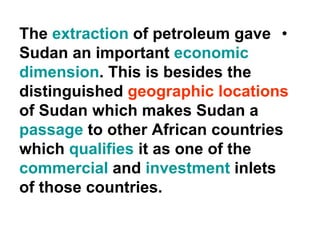 •The extraction of petroleum gave
Sudan an important economic
dimension. This is besides the
distinguished geographic locations
of Sudan which makes Sudan a
passage to other African countries
which qualifies it as one of the
commercial and investment inlets
of those countries.
 