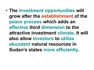 • The investment opportunities will
grow after the establishment of the
peace process which adds an
effective third dimension to the
attractive investment climate. It will
also allow investors to utilize
abundant natural resources in
Sudan's states more efficiently.
 