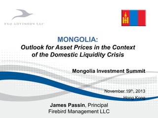 Mongolia Investment Summit
November 19th, 2013
Hong Kong
MONGOLIA:
Outlook for Asset Prices in the Context
of the Domestic Liquidity Crisis
James Passin, Principal
Firebird Management LLC
 