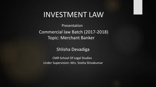 INVESTMENT LAW
Presentation
Commercial law Batch (2017-2018)
Topic: Merchant Banker
Shlisha Devadiga
CMR School Of Legal Studies
Under Supervision: Mrs. Sneha Shivakumar
 