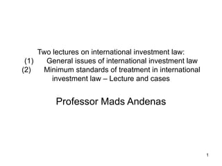 1
Two lectures on international investment law:
(1) General issues of international investment law
(2) Minimum standards of treatment in international
investment law – Lecture and cases
Professor Mads Andenas
 