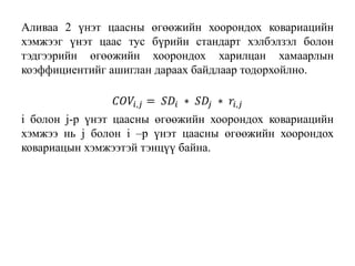 Аливаа 2 үнэт цаасны өгөөжийн хоорондох ковариацийн
хэмжээг үнэт цаас тус бүрийн стандарт хэлбэлзэл болон
тэдгээрийн өгөөжийн хоорондох харилцан хамаарлын
коэффициентийг ашиглан дараах байдлаар тодорхойлно.
𝐶𝑂𝑉𝑖,𝑗 = 𝑆𝐷𝑖 ∗ 𝑆𝐷𝑗 ∗ 𝑟𝑖,𝑗
i болон j-р үнэт цаасны өгөөжийн хоорондох ковариацийн
хэмжээ нь j болон i –р үнэт цаасны өгөөжийн хоорондох
ковариацын хэмжээтэй тэнцүү байна.
 
