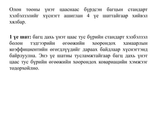 Олон тооны үнэт цааснаас бүрдсэн багцын стандарт
хэлбэлзэлийг хүснэгт ашиглан 4 үе шаттайгаар хийвэл
хялбар.
1 үе шат: багц дахь үнэт цаас тус бүрийн стандарт хэлбэлзэл
болон тэдгээрийн өгөөжийн хоорондох хамаарлын
коэффициентийн өгөгдлүүдийг дараах байдлаар хүснэгтэнд
байрлуулна. Энэ үе шатны тусламжтайгаар багц дахь үнэт
цаас тус бүрийн өгөөжийн хоорондох ковариацийн хэмжээг
тодорхойлно.
 