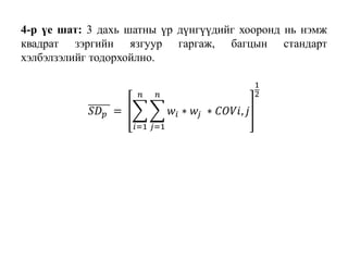 4-р үе шат: 3 дахь шатны үр дүнгүүдийг хооронд нь нэмж
квадрат зэргийн язгуур гаргаж, багцын стандарт
хэлбэлзэлийг тодорхойлно.
𝑆𝐷 𝑝 =
𝑖=1
𝑛
𝑗=1
𝑛
𝑤𝑖 ∗ 𝑤𝑗 ∗ 𝐶𝑂𝑉𝑖, 𝑗
1
2
 