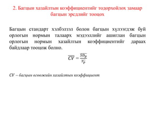 2. Багцын хазайлтын коэффициентийг тодорхойлох замаар
багцын эрсдлийг тооцох
Багцын стандарт хэлбэлзэл болон багцын хүлээгдэж буй
орлогын нормын талаарх мэдээллийг ашиглан багцын
орлогын нормын хазайлтын коэффициентийг дараах
байдлаар тооцож болно.
𝐶𝑉 =
𝑆𝐷 𝑝
𝑟 𝑝
𝐶𝑉 – багцын өгөөжийн хазайлтын коэффициент
 